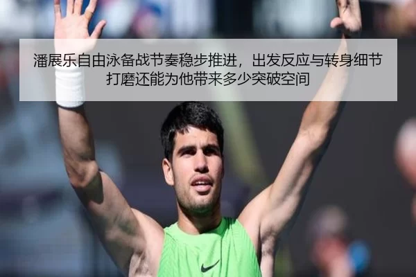 潘展乐自由泳备战节奏稳步推进，出发反应与转身细节打磨还能为他带来多少突破空间